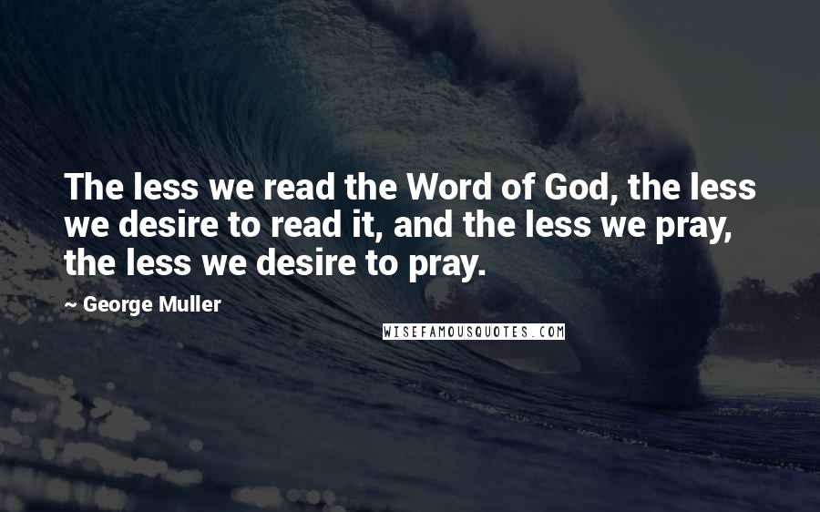 George Muller Quotes: The less we read the Word of God, the less we desire to read it, and the less we pray, the less we desire to pray.