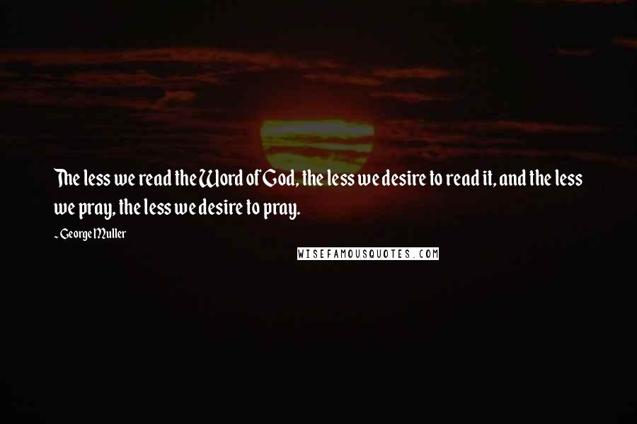 George Muller Quotes: The less we read the Word of God, the less we desire to read it, and the less we pray, the less we desire to pray.