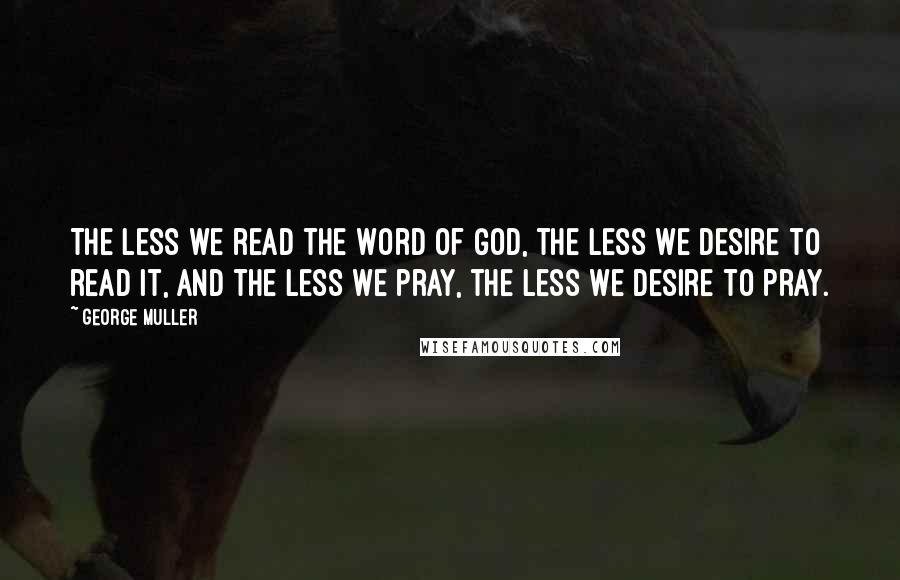 George Muller Quotes: The less we read the Word of God, the less we desire to read it, and the less we pray, the less we desire to pray.