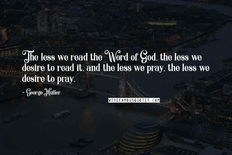 George Muller Quotes: The less we read the Word of God, the less we desire to read it, and the less we pray, the less we desire to pray.