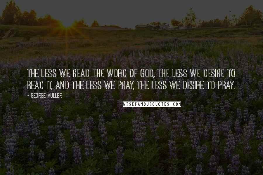 George Muller Quotes: The less we read the Word of God, the less we desire to read it, and the less we pray, the less we desire to pray.