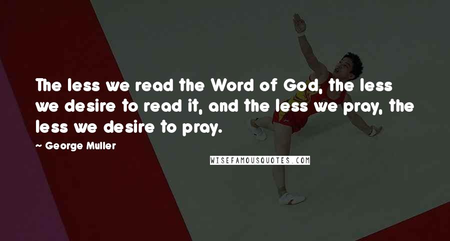 George Muller Quotes: The less we read the Word of God, the less we desire to read it, and the less we pray, the less we desire to pray.