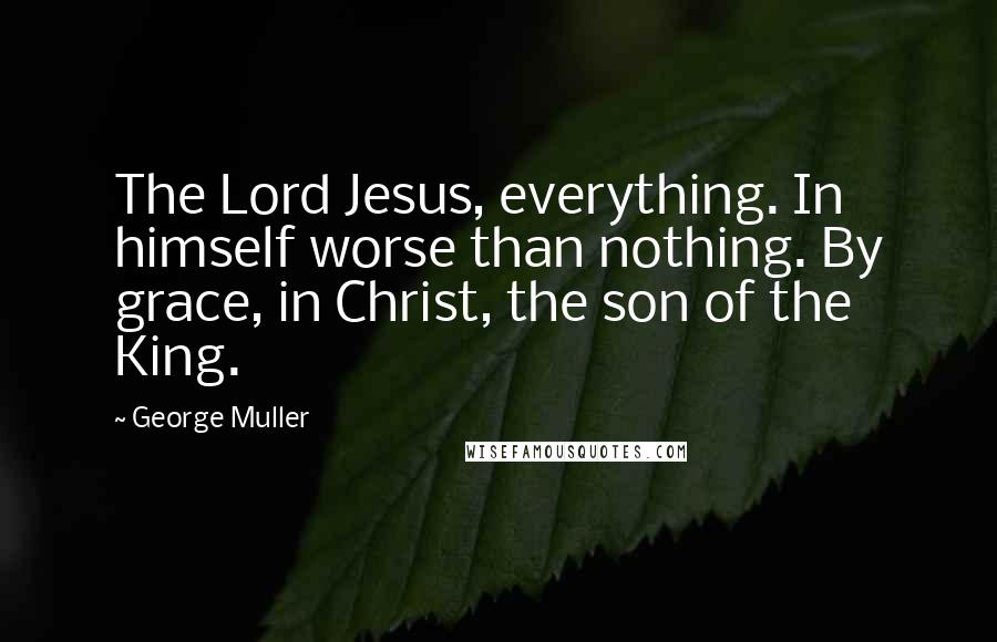 George Muller Quotes: The Lord Jesus, everything. In himself worse than nothing. By grace, in Christ, the son of the King.