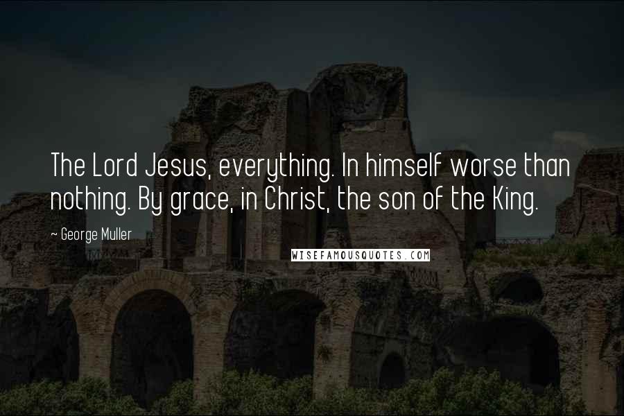 George Muller Quotes: The Lord Jesus, everything. In himself worse than nothing. By grace, in Christ, the son of the King.