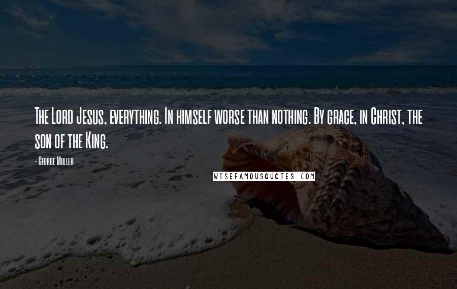 George Muller Quotes: The Lord Jesus, everything. In himself worse than nothing. By grace, in Christ, the son of the King.