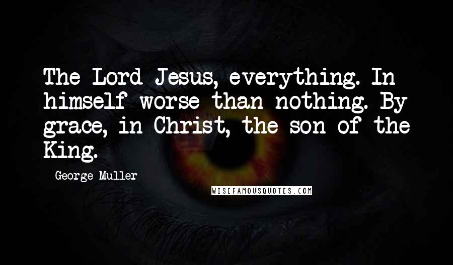 George Muller Quotes: The Lord Jesus, everything. In himself worse than nothing. By grace, in Christ, the son of the King.