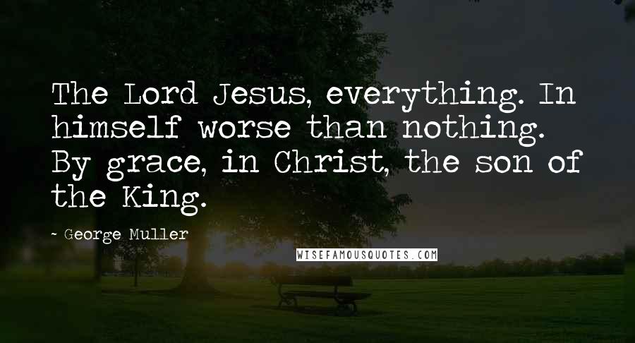George Muller Quotes: The Lord Jesus, everything. In himself worse than nothing. By grace, in Christ, the son of the King.