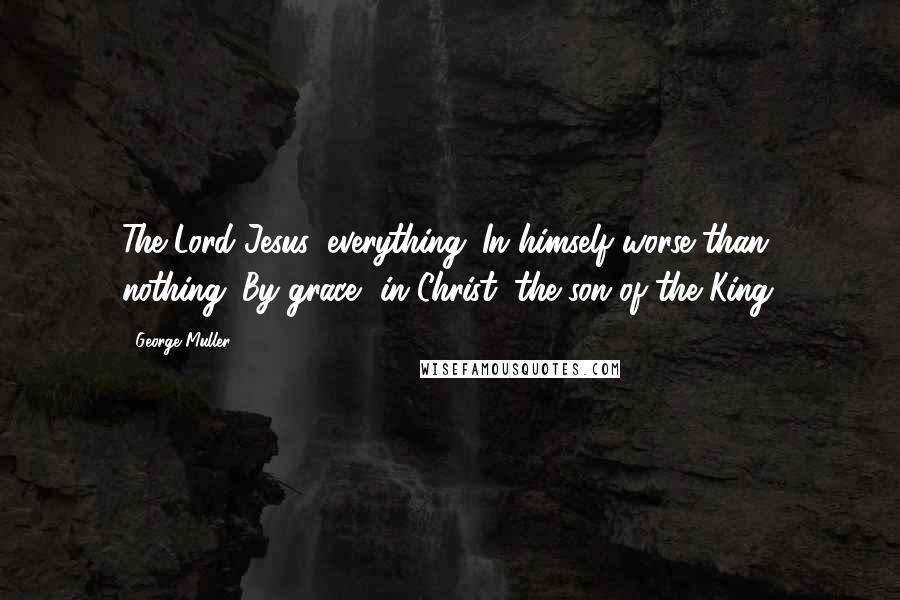 George Muller Quotes: The Lord Jesus, everything. In himself worse than nothing. By grace, in Christ, the son of the King.