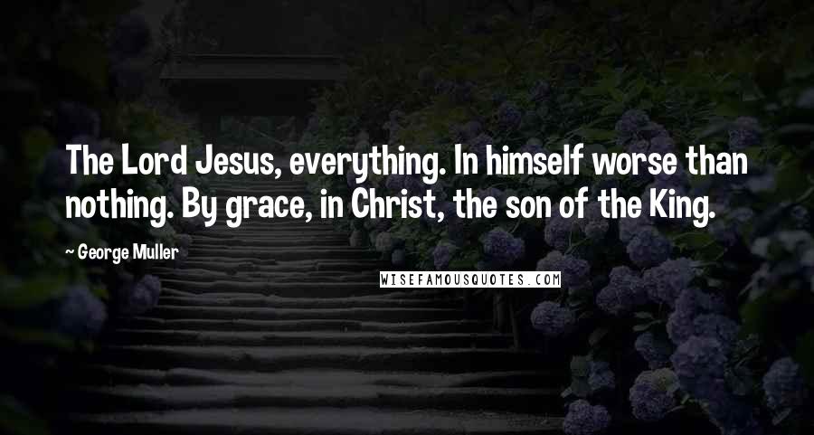 George Muller Quotes: The Lord Jesus, everything. In himself worse than nothing. By grace, in Christ, the son of the King.