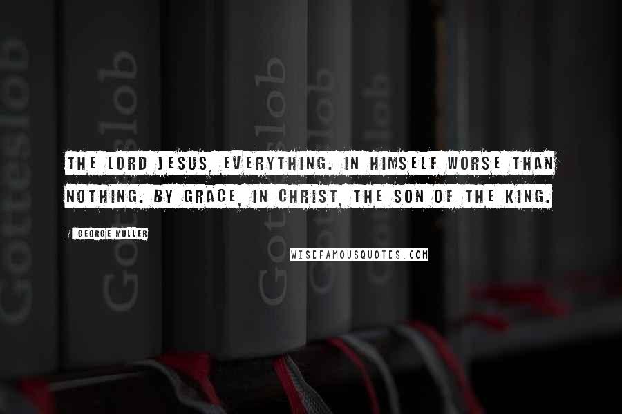 George Muller Quotes: The Lord Jesus, everything. In himself worse than nothing. By grace, in Christ, the son of the King.