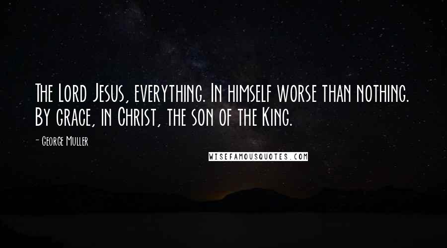 George Muller Quotes: The Lord Jesus, everything. In himself worse than nothing. By grace, in Christ, the son of the King.