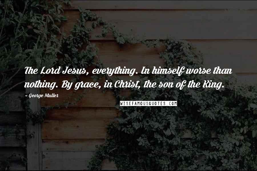 George Muller Quotes: The Lord Jesus, everything. In himself worse than nothing. By grace, in Christ, the son of the King.