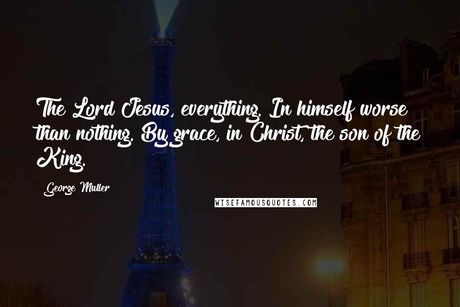 George Muller Quotes: The Lord Jesus, everything. In himself worse than nothing. By grace, in Christ, the son of the King.