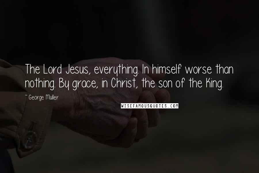 George Muller Quotes: The Lord Jesus, everything. In himself worse than nothing. By grace, in Christ, the son of the King.