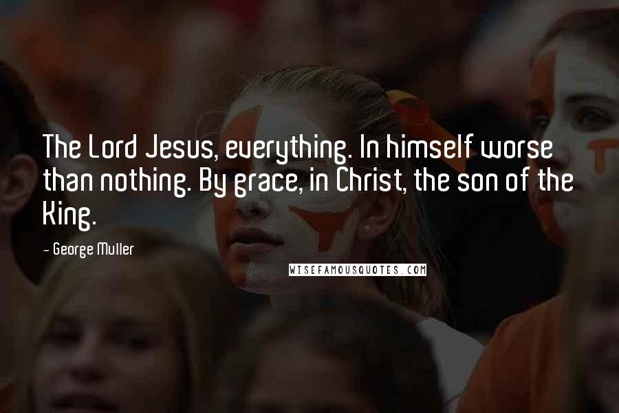 George Muller Quotes: The Lord Jesus, everything. In himself worse than nothing. By grace, in Christ, the son of the King.