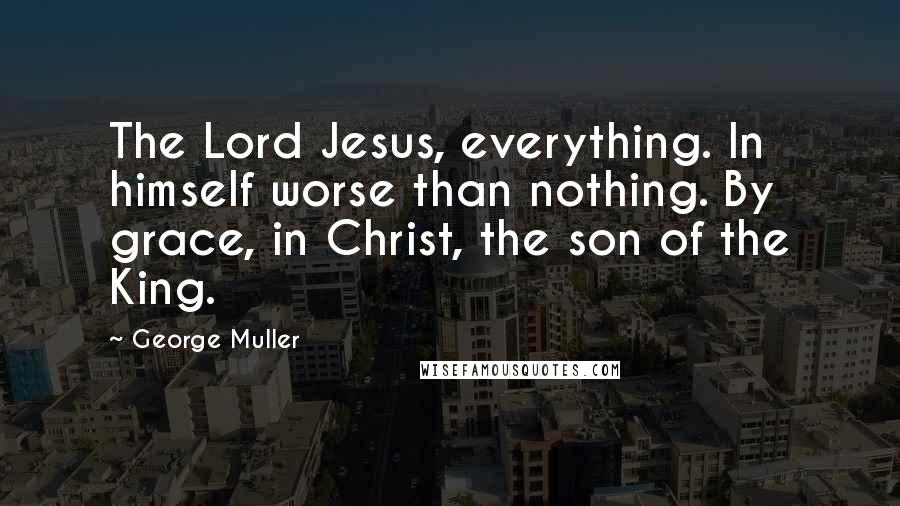 George Muller Quotes: The Lord Jesus, everything. In himself worse than nothing. By grace, in Christ, the son of the King.