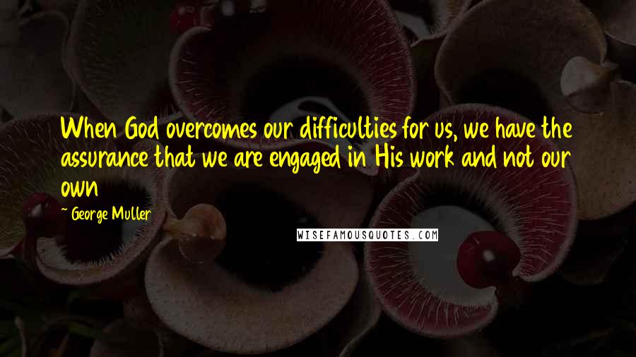 George Muller Quotes: When God overcomes our difficulties for us, we have the assurance that we are engaged in His work and not our own