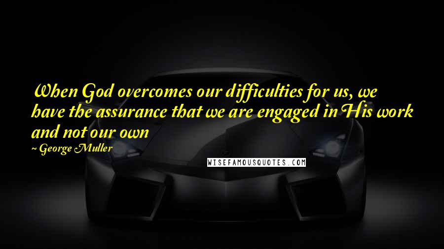 George Muller Quotes: When God overcomes our difficulties for us, we have the assurance that we are engaged in His work and not our own