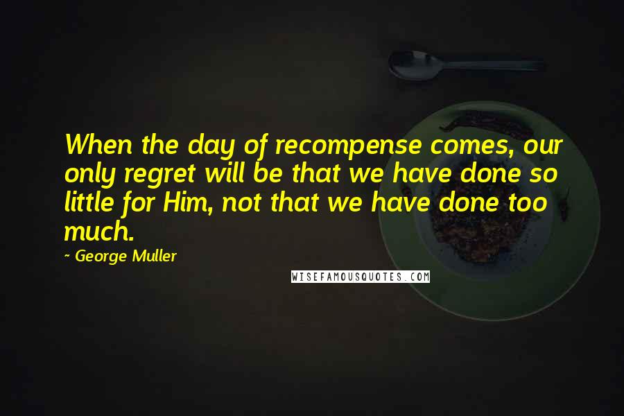 George Muller Quotes: When the day of recompense comes, our only regret will be that we have done so little for Him, not that we have done too much.