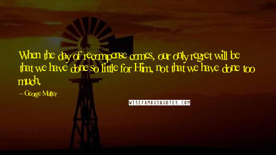 George Muller Quotes: When the day of recompense comes, our only regret will be that we have done so little for Him, not that we have done too much.