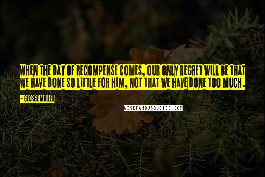 George Muller Quotes: When the day of recompense comes, our only regret will be that we have done so little for Him, not that we have done too much.