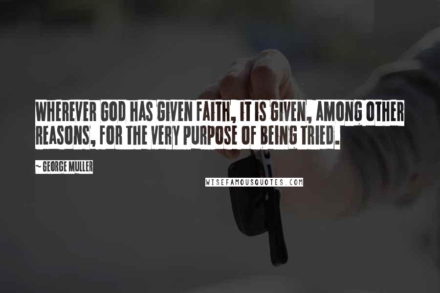 George Muller Quotes: Wherever God has given faith, it is given, among other reasons, for the very purpose of being tried.