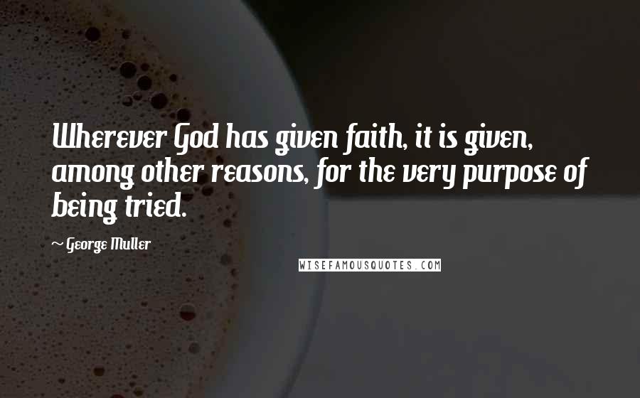 George Muller Quotes: Wherever God has given faith, it is given, among other reasons, for the very purpose of being tried.