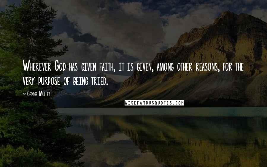 George Muller Quotes: Wherever God has given faith, it is given, among other reasons, for the very purpose of being tried.