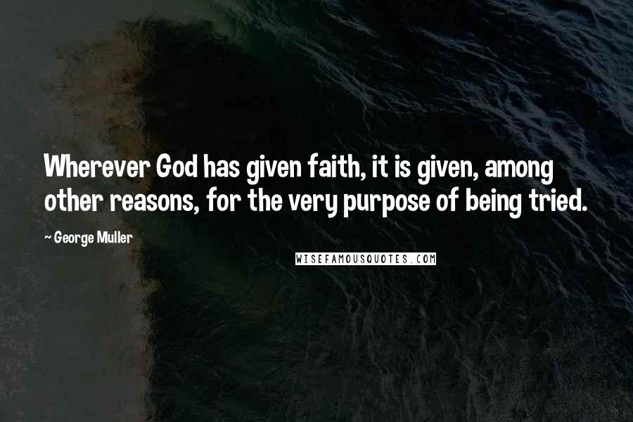 George Muller Quotes: Wherever God has given faith, it is given, among other reasons, for the very purpose of being tried.