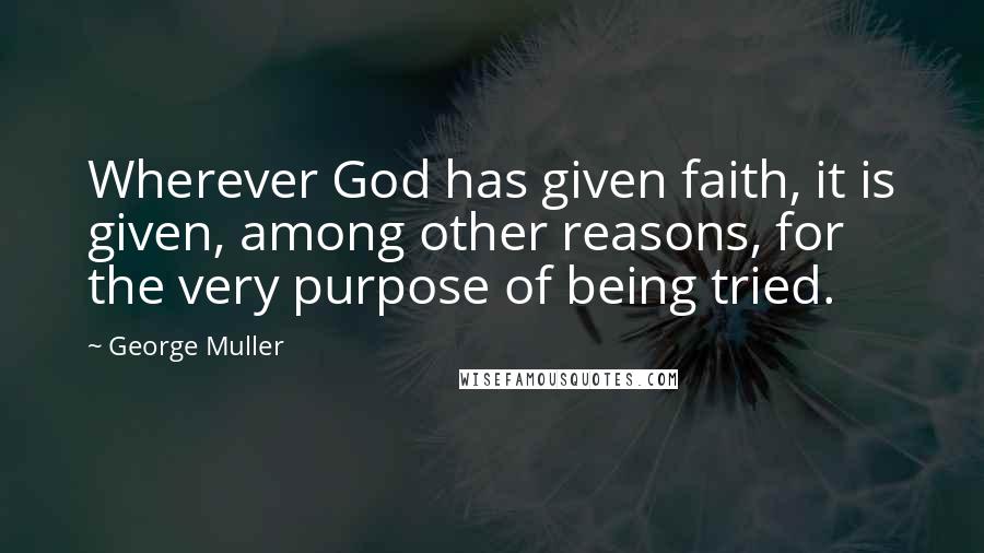 George Muller Quotes: Wherever God has given faith, it is given, among other reasons, for the very purpose of being tried.