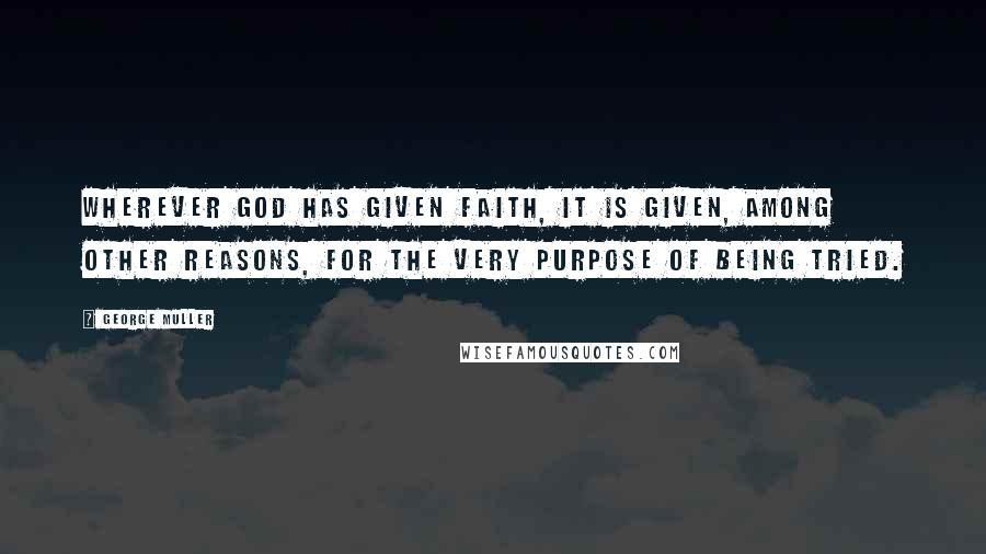 George Muller Quotes: Wherever God has given faith, it is given, among other reasons, for the very purpose of being tried.