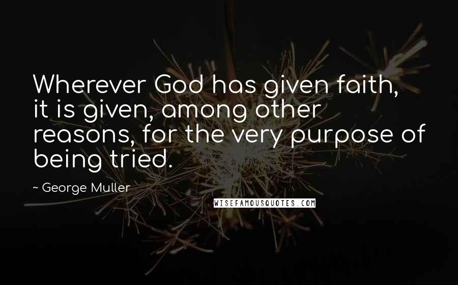George Muller Quotes: Wherever God has given faith, it is given, among other reasons, for the very purpose of being tried.