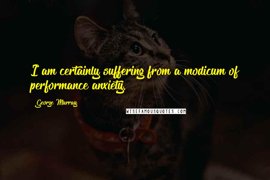 George Murray Quotes: I am certainly suffering from a modicum of performance anxiety.