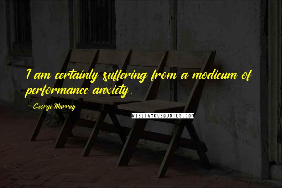 George Murray Quotes: I am certainly suffering from a modicum of performance anxiety.