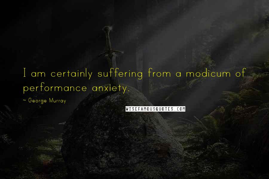 George Murray Quotes: I am certainly suffering from a modicum of performance anxiety.