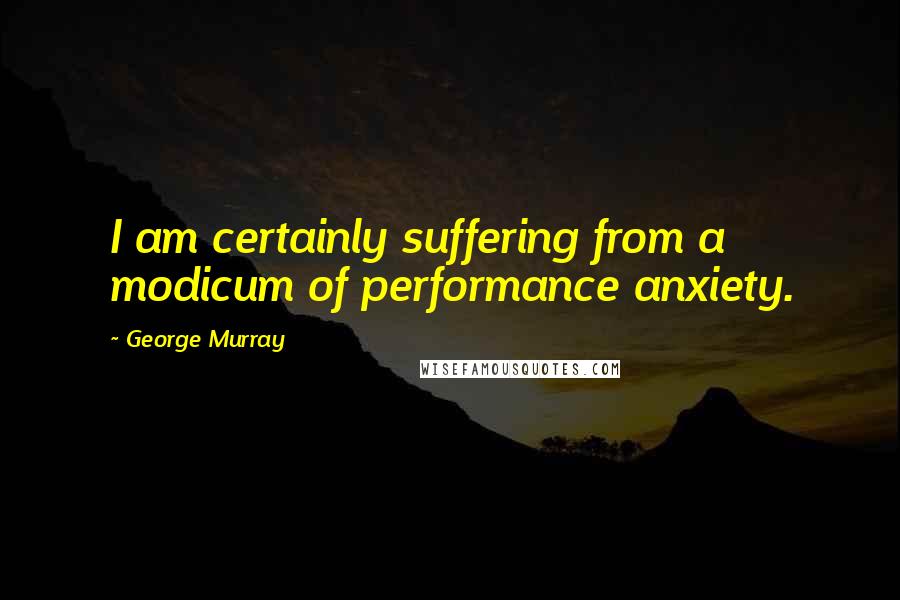 George Murray Quotes: I am certainly suffering from a modicum of performance anxiety.