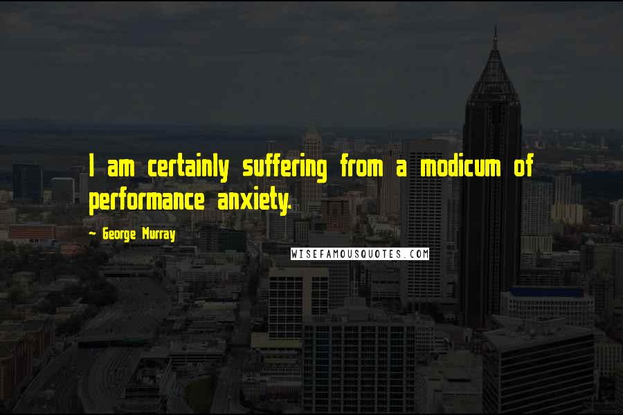 George Murray Quotes: I am certainly suffering from a modicum of performance anxiety.