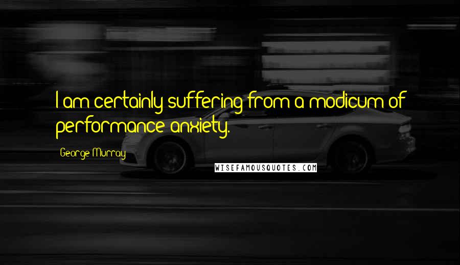 George Murray Quotes: I am certainly suffering from a modicum of performance anxiety.
