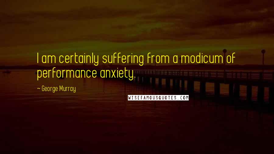 George Murray Quotes: I am certainly suffering from a modicum of performance anxiety.