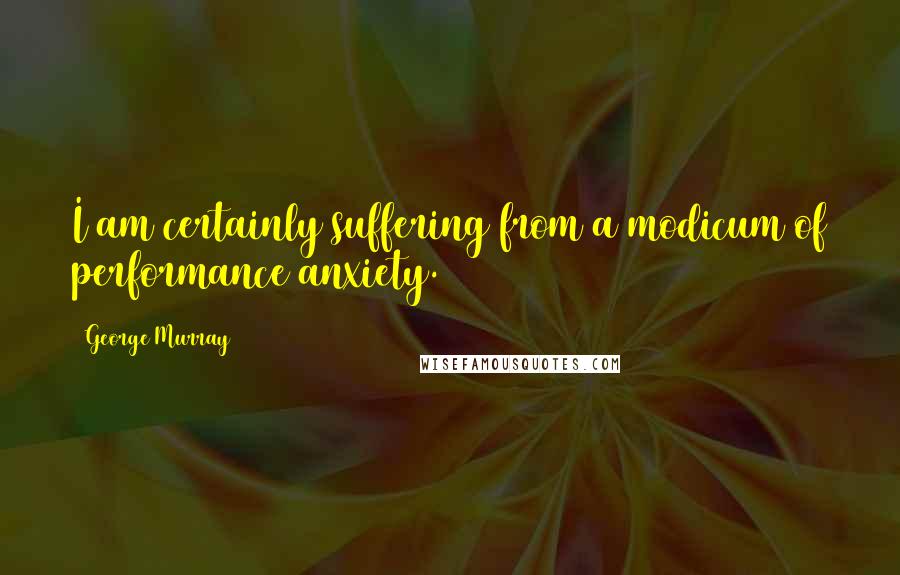 George Murray Quotes: I am certainly suffering from a modicum of performance anxiety.