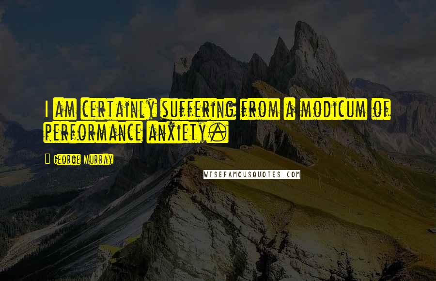 George Murray Quotes: I am certainly suffering from a modicum of performance anxiety.