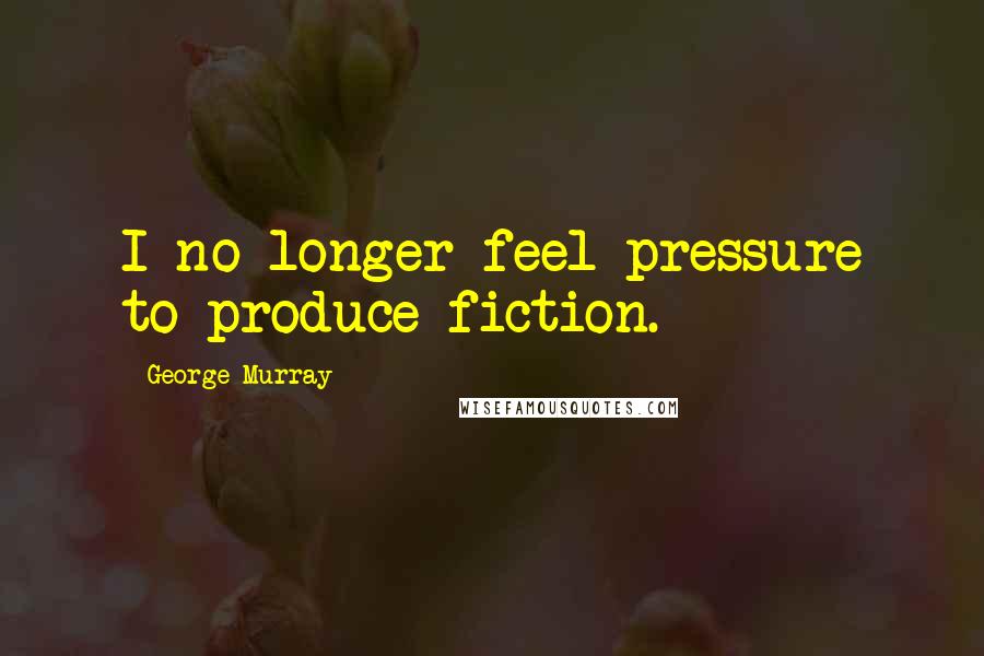 George Murray Quotes: I no longer feel pressure to produce fiction.