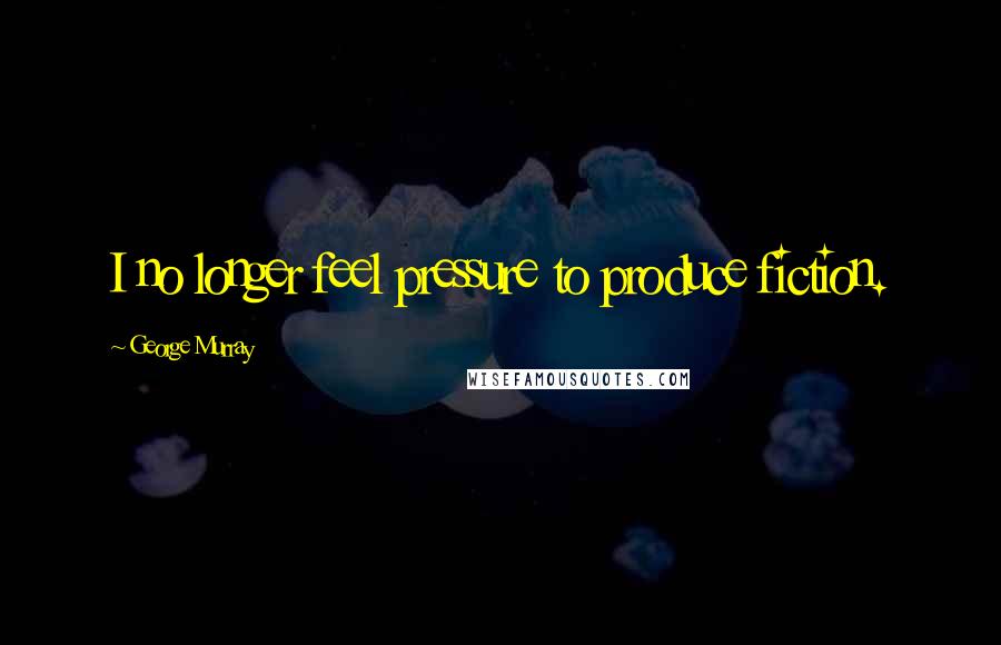 George Murray Quotes: I no longer feel pressure to produce fiction.
