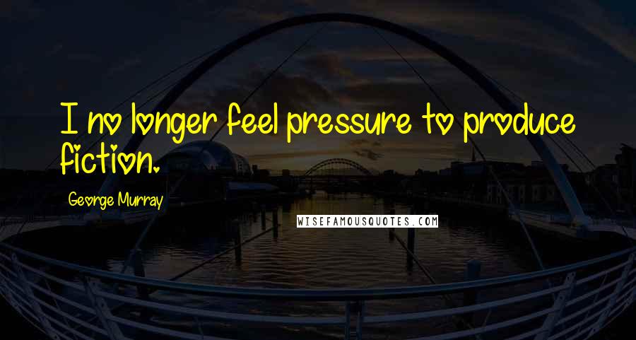 George Murray Quotes: I no longer feel pressure to produce fiction.