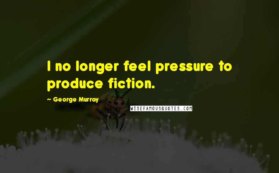 George Murray Quotes: I no longer feel pressure to produce fiction.