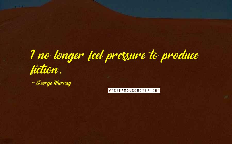 George Murray Quotes: I no longer feel pressure to produce fiction.