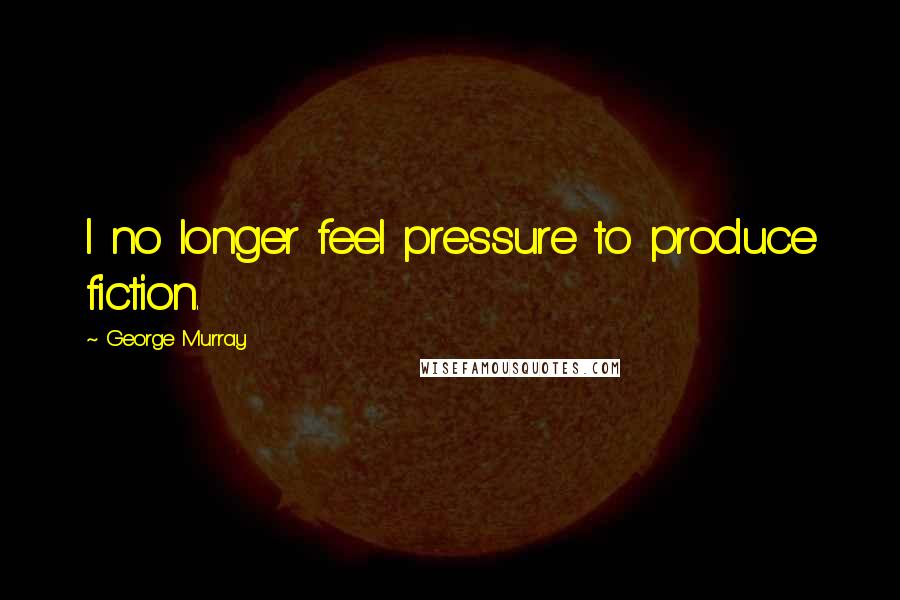 George Murray Quotes: I no longer feel pressure to produce fiction.