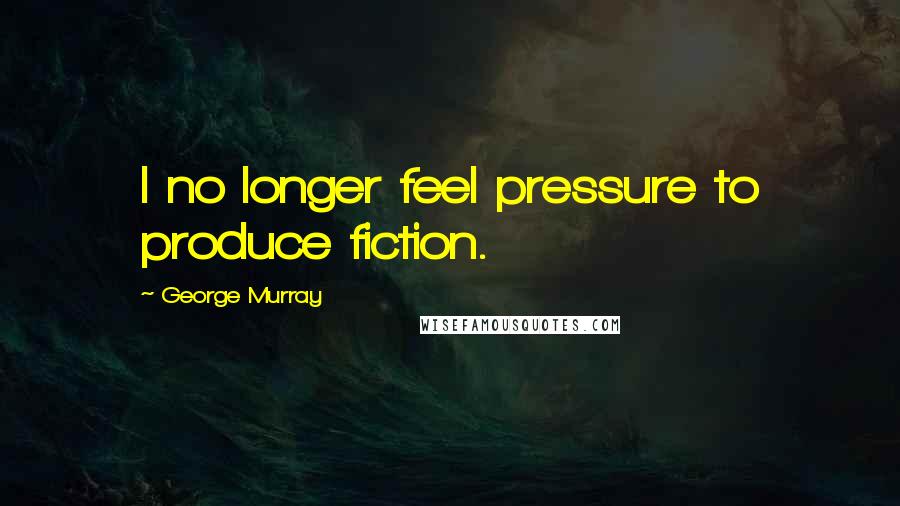 George Murray Quotes: I no longer feel pressure to produce fiction.