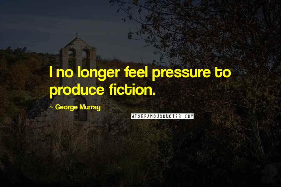 George Murray Quotes: I no longer feel pressure to produce fiction.