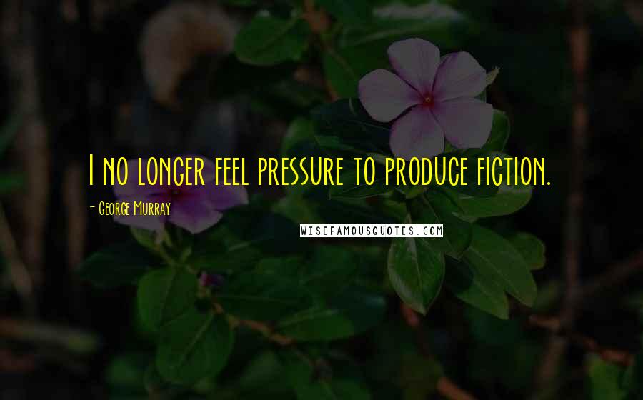 George Murray Quotes: I no longer feel pressure to produce fiction.